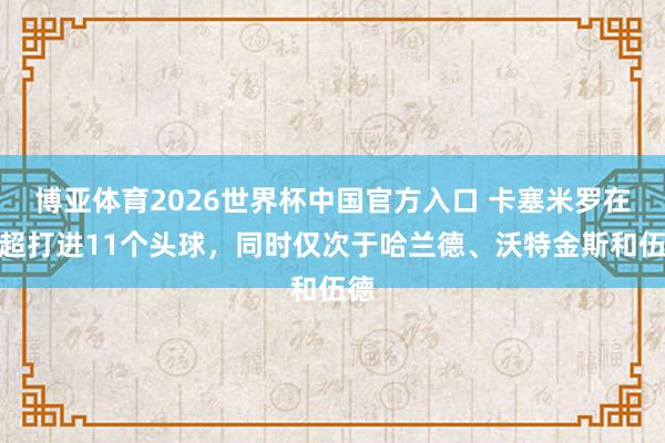 博亚体育2026世界杯中国官方入口 卡塞米罗在英超打进11个头球，同时仅次于哈兰德、沃特金斯和伍德