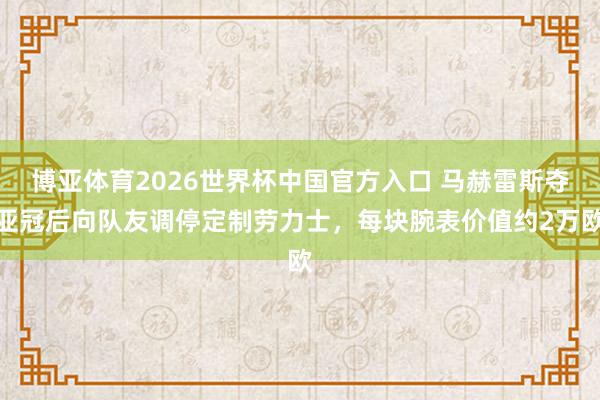 博亚体育2026世界杯中国官方入口 马赫雷斯夺亚冠后向队友调停定制劳力士，每块腕表价值约2万欧
