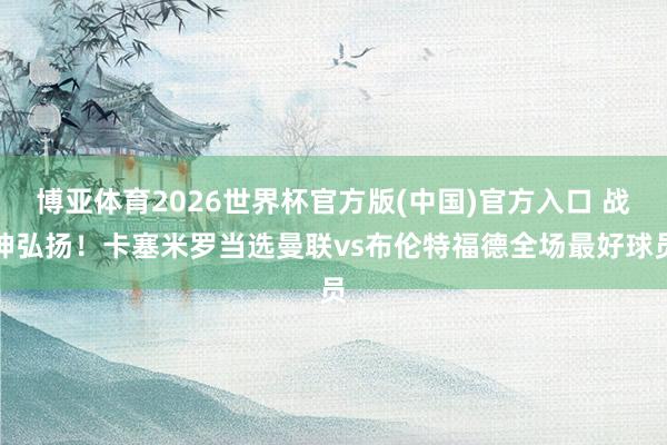 博亚体育2026世界杯官方版(中国)官方入口 战神弘扬!卡塞米罗当选曼联vs布伦特福德全场最好球员