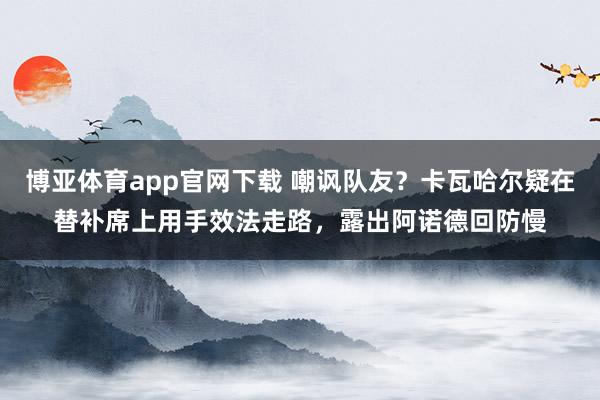 博亚体育app官网下载 嘲讽队友？卡瓦哈尔疑在替补席上用手效法走路，露出阿诺德回防慢