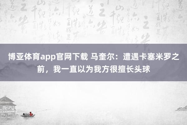 博亚体育app官网下载 马奎尔:遭遇卡塞米罗之前,我一直以为我方很擅长头球