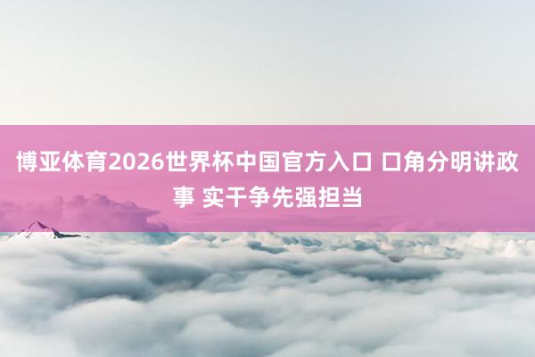 博亚体育2026世界杯中国官方入口 口角分明讲政事 实干争先强担当