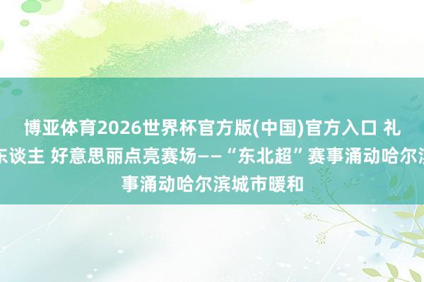 博亚体育2026世界杯官方版(中国)官方入口 礼遇身边好东谈主 好意思丽点亮赛场——“东北超”赛事涌动哈尔滨城市暖和