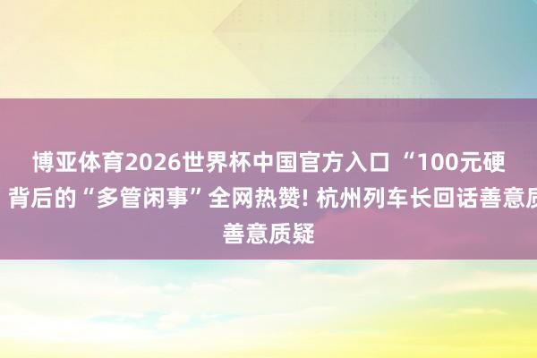 博亚体育2026世界杯中国官方入口 “100元硬塞”背后的“多管闲事”全网热赞! 杭州列车长回话善意质疑