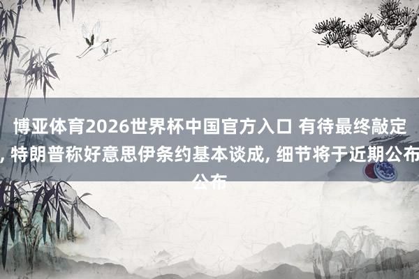 博亚体育2026世界杯中国官方入口 有待最终敲定, 特朗普称好意思伊条约基本谈成, 细节将于近期公布