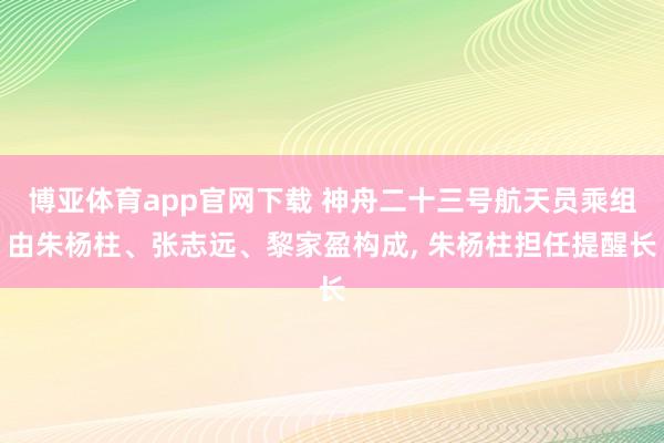 博亚体育app官网下载 神舟二十三号航天员乘组由朱杨柱、张志远、黎家盈构成， 朱杨柱担任提醒长