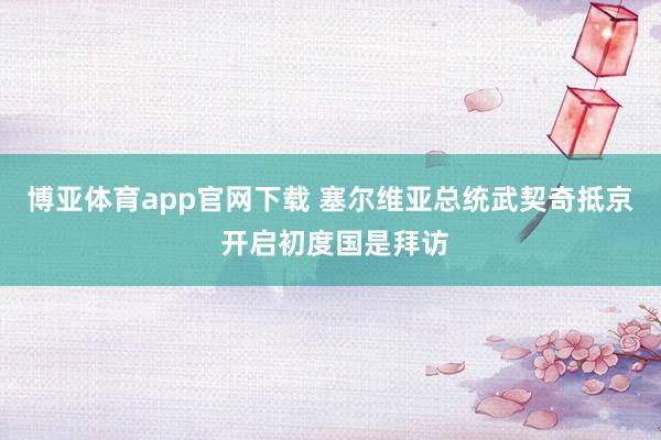 博亚体育app官网下载 塞尔维亚总统武契奇抵京 开启初度国是拜访