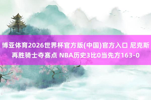 博亚体育2026世界杯官方版(中国)官方入口 尼克斯再胜骑士夺赛点 NBA历史3比0当先方163-0
