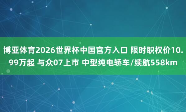 博亚体育2026世界杯中国官方入口 限时职权价10.99万起 与众07上市 中型纯电轿车/续航558km