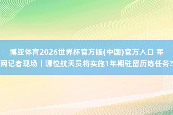 博亚体育2026世界杯官方版(中国)官方入口 军网记者现场丨哪位航天员将实施1年期驻留历练任务?