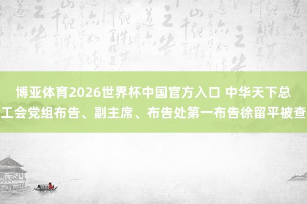 博亚体育2026世界杯中国官方入口 中华天下总工会党组布告、副主席、布告处第一布告徐留平被查