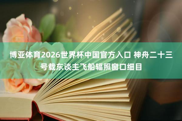 博亚体育2026世界杯中国官方入口 神舟二十三号载东谈主飞船辐照窗口细目