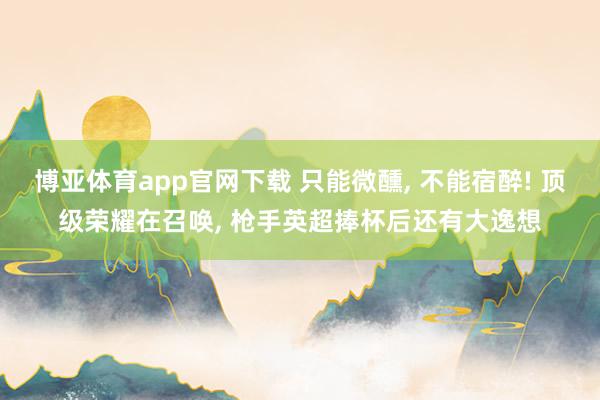 博亚体育app官网下载 只能微醺, 不能宿醉! 顶级荣耀在召唤, 枪手英超捧杯后还有大逸想