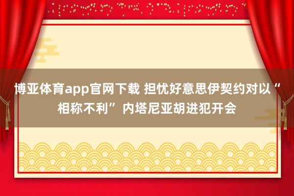 博亚体育app官网下载 担忧好意思伊契约对以“相称不利” 内塔尼亚胡进犯开会