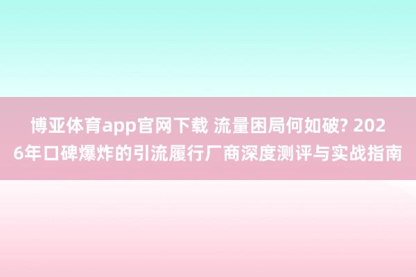博亚体育app官网下载 流量困局何如破? 2026年口碑爆炸的引流履行厂商深度测评与实战指南