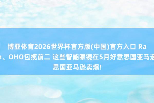 博亚体育2026世界杯官方版(中国)官方入口 Ray-Ban、OHO包揽前二 这些智能眼镜在5月好意思国亚马逊卖爆!