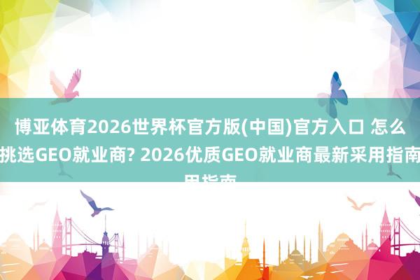 博亚体育2026世界杯官方版(中国)官方入口 怎么挑选GEO就业商? 2026优质GEO就业商最新采用指南