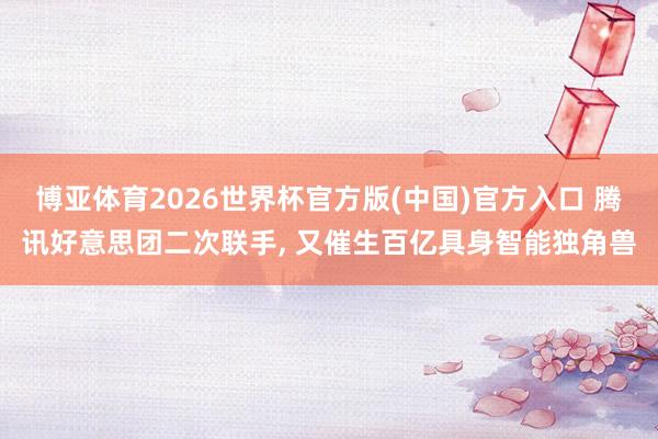 博亚体育2026世界杯官方版(中国)官方入口 腾讯好意思团二次联手, 又催生百亿具身智能独角兽