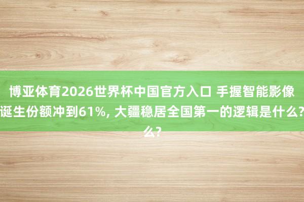 博亚体育2026世界杯中国官方入口 手握智能影像诞生份额冲到61%, 大疆稳居全国第一的逻辑是什么?