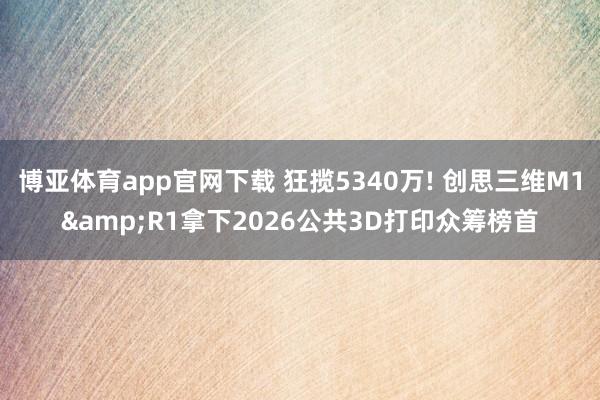 博亚体育app官网下载 狂揽5340万! 创思三维M1&R1拿下2026公共3D打印众筹榜首