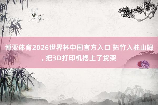 博亚体育2026世界杯中国官方入口 拓竹入驻山姆, 把3D打印机摆上了货架