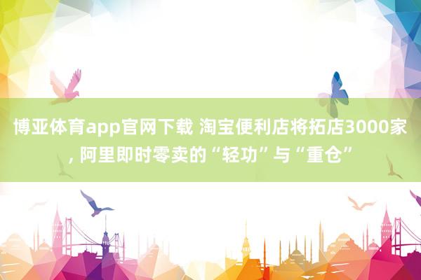 博亚体育app官网下载 淘宝便利店将拓店3000家, 阿里即时零卖的“轻功”与“重仓”