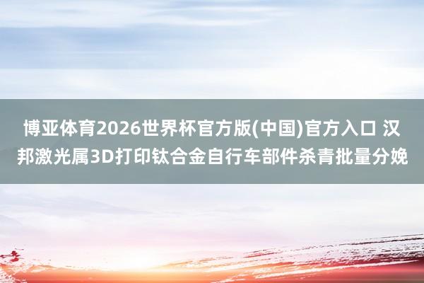 博亚体育2026世界杯官方版(中国)官方入口 汉邦激光属3D打印钛合金自行车部件杀青批量分娩