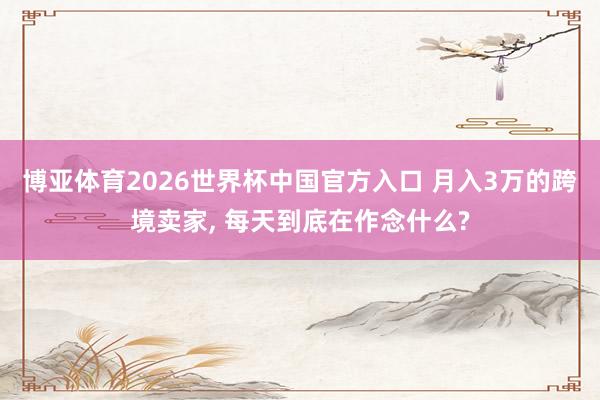 博亚体育2026世界杯中国官方入口 月入3万的跨境卖家, 每天到底在作念什么?