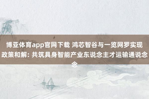 博亚体育app官网下载 鸿芯智谷与一览网罗实现政策和解: 共筑具身智能产业东说念主才运输通说念