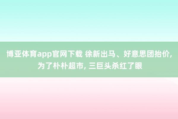 博亚体育app官网下载 徐新出马、好意思团抬价， 为了朴朴超市， 三巨头杀红了眼
