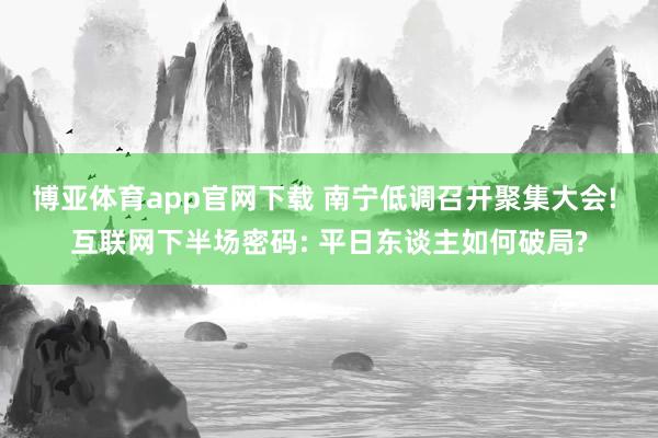博亚体育app官网下载 南宁低调召开聚集大会! 互联网下半场密码: 平日东谈主如何破局?
