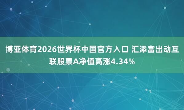 博亚体育2026世界杯中国官方入口 汇添富出动互联股票A净值高涨4.34%
