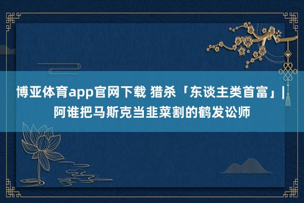 博亚体育app官网下载 猎杀「东谈主类首富」| 阿谁把马斯克当韭菜割的鹤发讼师