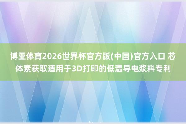 博亚体育2026世界杯官方版(中国)官方入口 芯体素获取适用于3D打印的低温导电浆料专利
