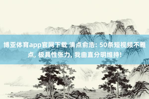 博亚体育app官网下载 清点俞浩: 50条短视频不雅点, 极具性张力, 我曲直分明维持!