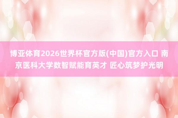 博亚体育2026世界杯官方版(中国)官方入口 南京医科大学数智赋能育英才 匠心筑梦护光明