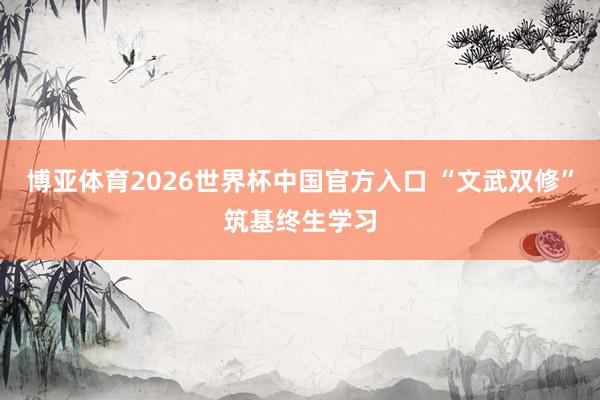 博亚体育2026世界杯中国官方入口 “文武双修”筑基终生学习