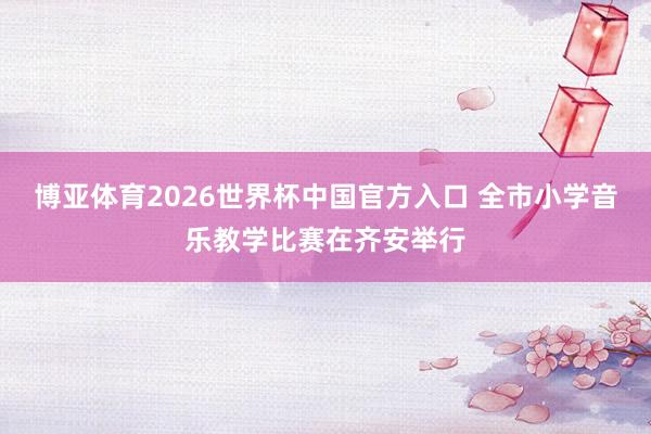 博亚体育2026世界杯中国官方入口 全市小学音乐教学比赛在齐安举行