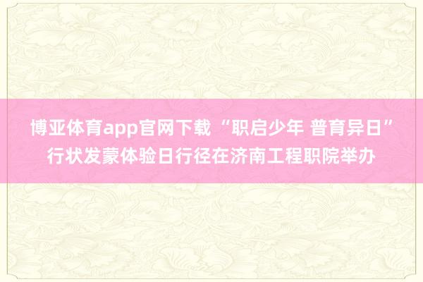 博亚体育app官网下载 “职启少年 普育异日”行状发蒙体验日行径在济南工程职院举办