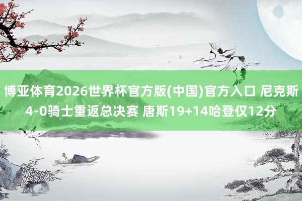 博亚体育2026世界杯官方版(中国)官方入口 尼克斯4-0骑士重返总决赛 唐斯19+14哈登仅12分