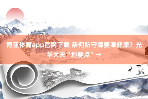 博亚体育app官网下载 奈何防守膝要津健康？光华大夫“划要点”→