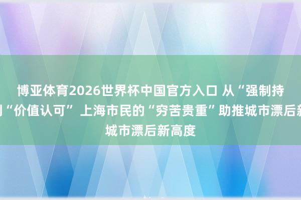 博亚体育2026世界杯中国官方入口 从“强制持续”到“价值认可” 上海市民的“穷苦贵重”助推城市漂后新高度