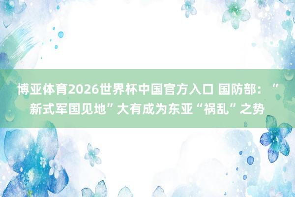 博亚体育2026世界杯中国官方入口 国防部:“新式军国见地”大有成为东亚“祸乱”之势