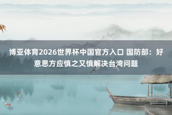 博亚体育2026世界杯中国官方入口 国防部:好意思方应慎之又慎解决台湾问题