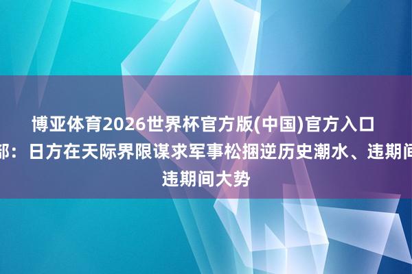 博亚体育2026世界杯官方版(中国)官方入口 国防部:日方在天际界限谋求军事松捆逆历史潮水、违期间大势