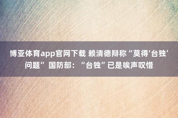 博亚体育app官网下载 赖清德辩称“莫得‘台独’问题” 国防部:“台独”已是唉声叹惜