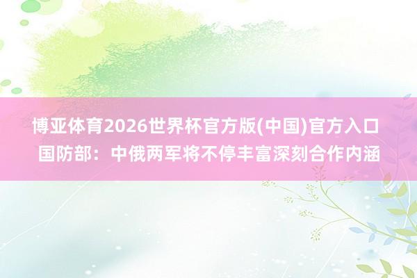 博亚体育2026世界杯官方版(中国)官方入口 国防部：中俄两军将不停丰富深刻合作内涵