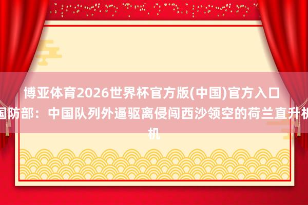 博亚体育2026世界杯官方版(中国)官方入口 国防部:中国队列外逼驱离侵闯西沙领空的荷兰直升机