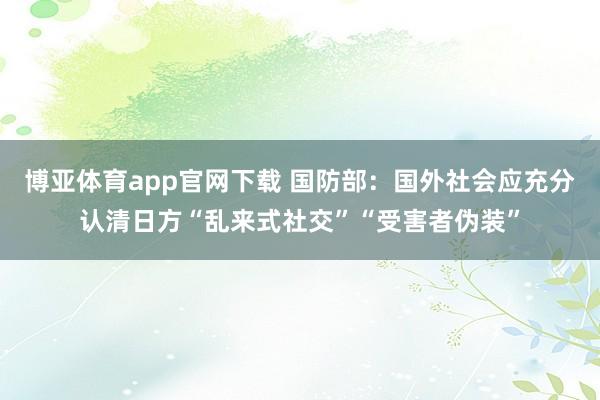 博亚体育app官网下载 国防部:国外社会应充分认清日方“乱来式社交”“受害者伪装”