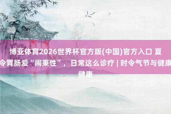 博亚体育2026世界杯官方版(中国)官方入口 夏令胃肠爱“闹秉性”,日常这么诊疗 | 时令气节与健康